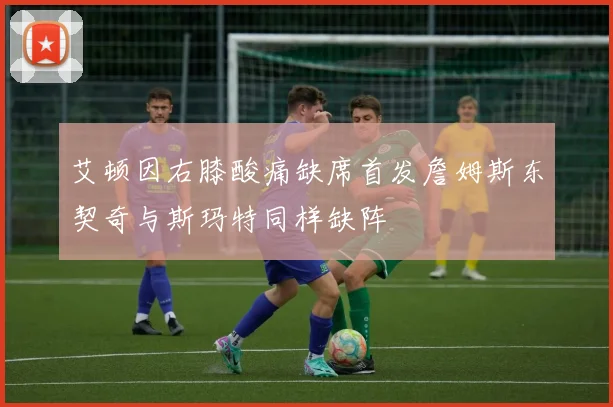 艾顿因右膝酸痛缺席首发詹姆斯东契奇与斯玛特同样缺阵
