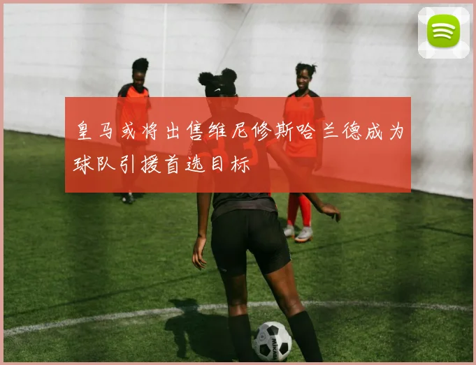 皇马或将出售维尼修斯哈兰德成为球队引援首选目标