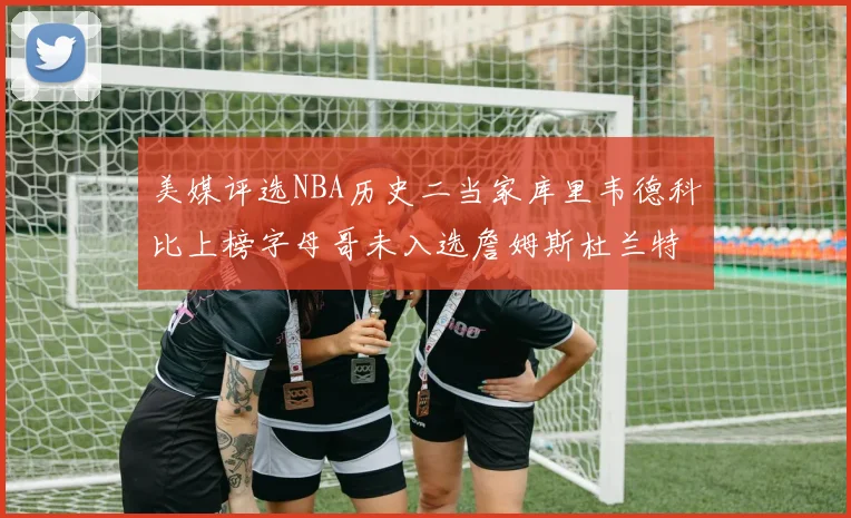 美媒评选NBA历史二当家库里韦德科比上榜字母哥未入选詹姆斯杜兰特共创辉煌