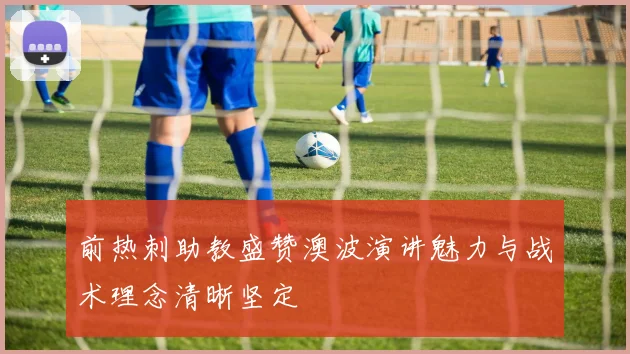 前热刺助教盛赞澳波演讲魅力与战术理念清晰坚定
