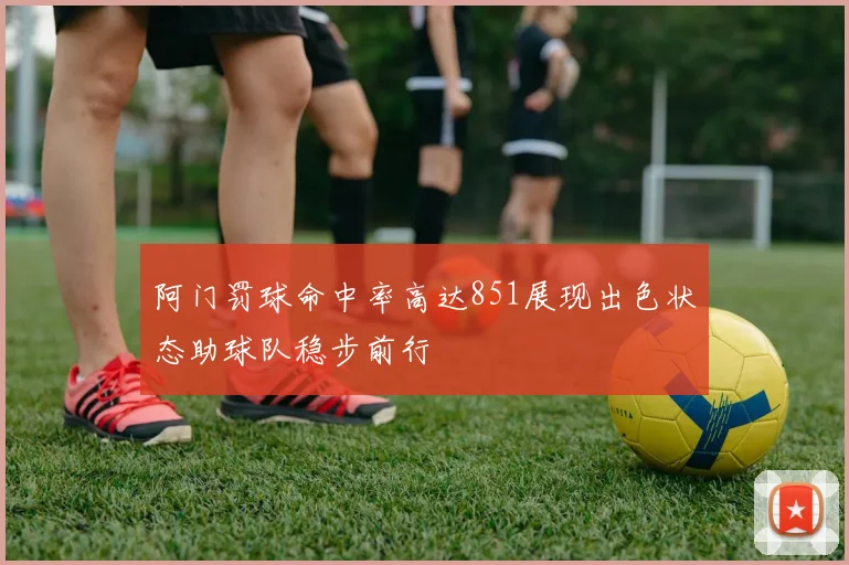 阿门罚球命中率高达851展现出色状态助球队稳步前行