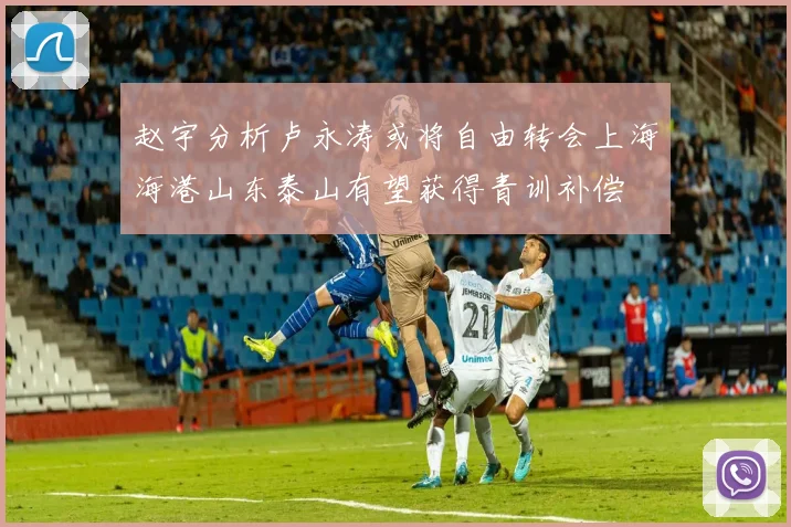 赵宇分析卢永涛或将自由转会上海海港山东泰山有望获得青训补偿
