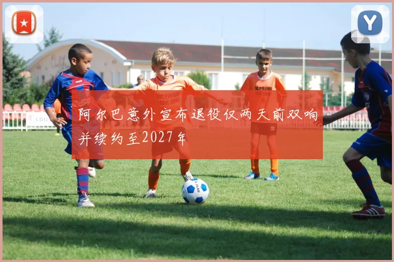 阿尔巴意外宣布退役仅两天前双响并续约至2027年