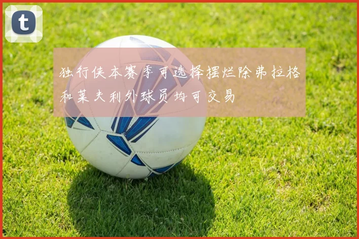 独行侠本赛季可选择摆烂除弗拉格和莱夫利外球员均可交易