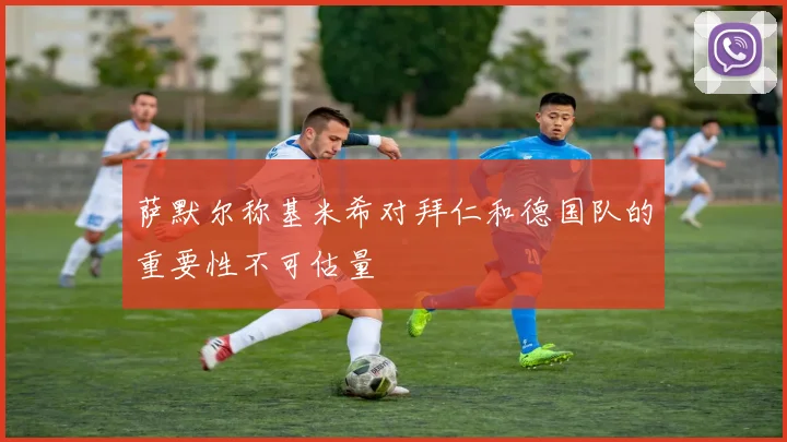 萨默尔称基米希对拜仁和德国队的重要性不可估量