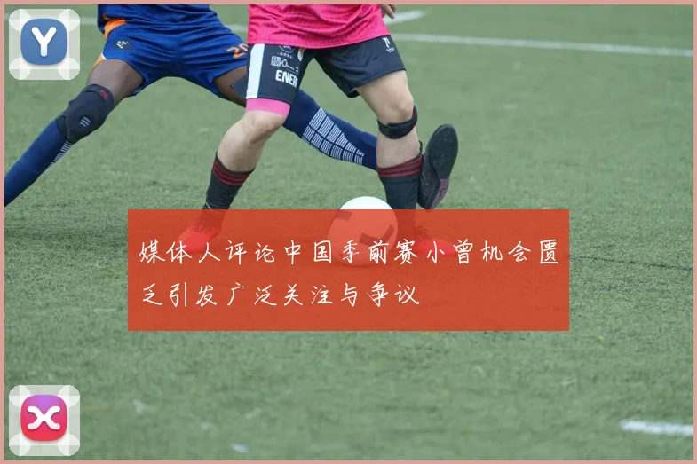 媒体人评论中国季前赛小曾机会匮乏引发广泛关注与争议