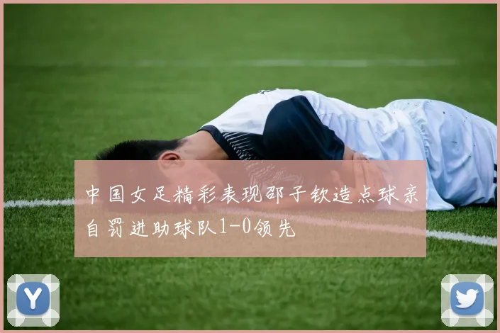 中国女足精彩表现邵子钦造点球亲自罚进助球队1-0领先