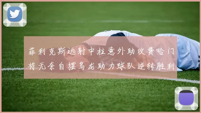 菲利克斯远射中柱意外助攻费哈门将无奈自摆乌龙助力球队逆转胜利