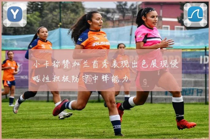 小卡称赞加兰首秀表现出色展现侵略性积极防守中锋能力