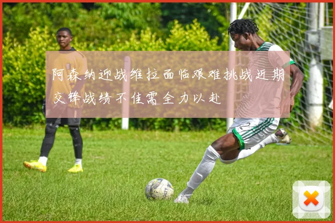 阿森纳迎战维拉面临艰难挑战近期交锋战绩不佳需全力以赴