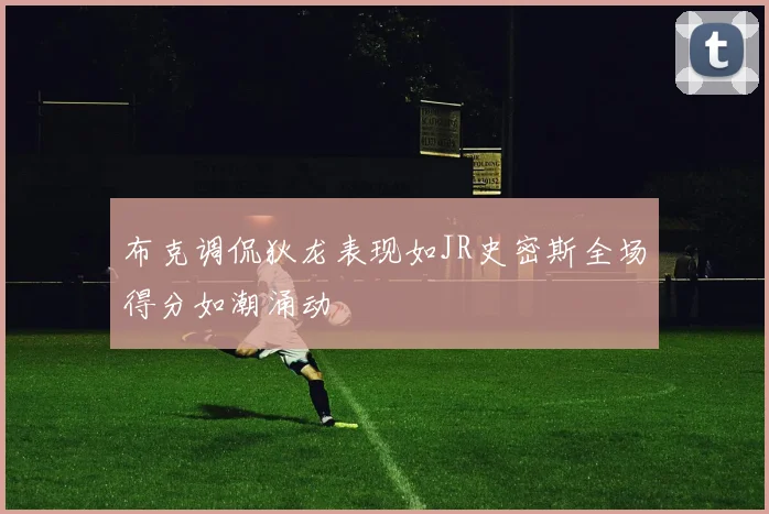 布克调侃狄龙表现如JR史密斯全场得分如潮涌动