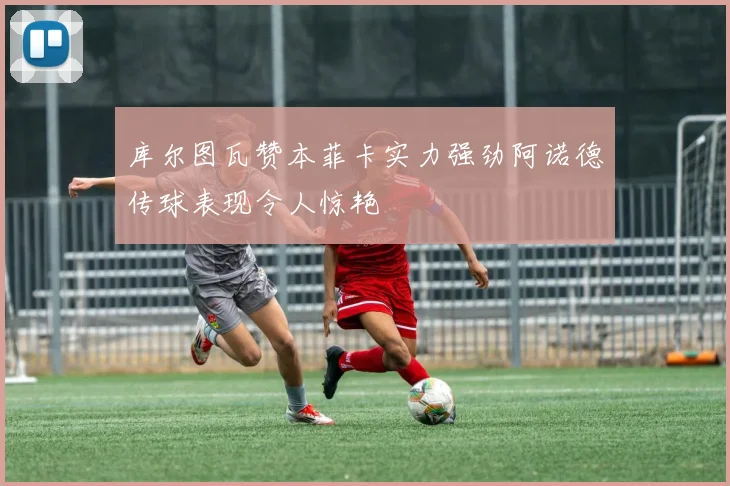 库尔图瓦赞本菲卡实力强劲阿诺德传球表现令人惊艳