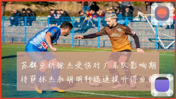 苏群分析徐杰受伤对广东队影响期待萨林杰和胡明轩迅速提升得分能力