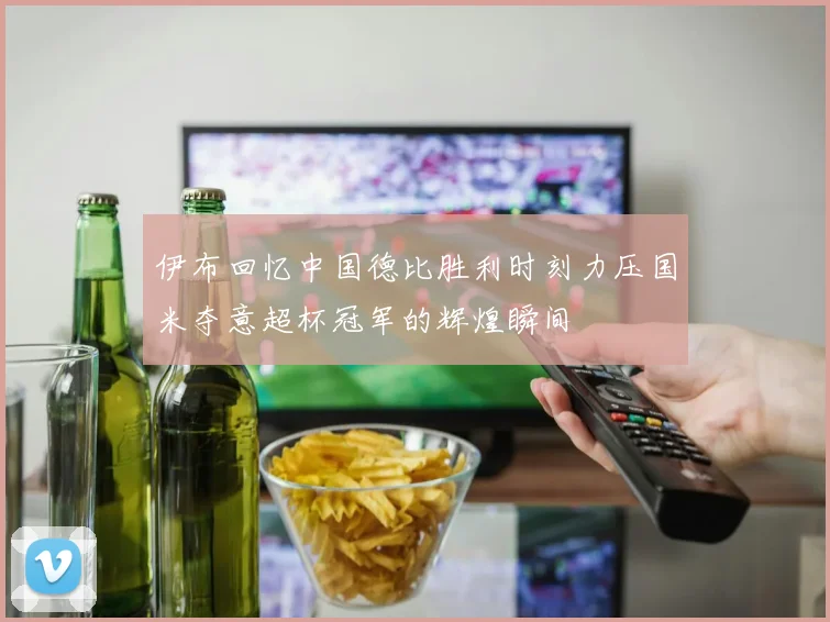 伊布回忆中国德比胜利时刻力压国米夺意超杯冠军的辉煌瞬间
