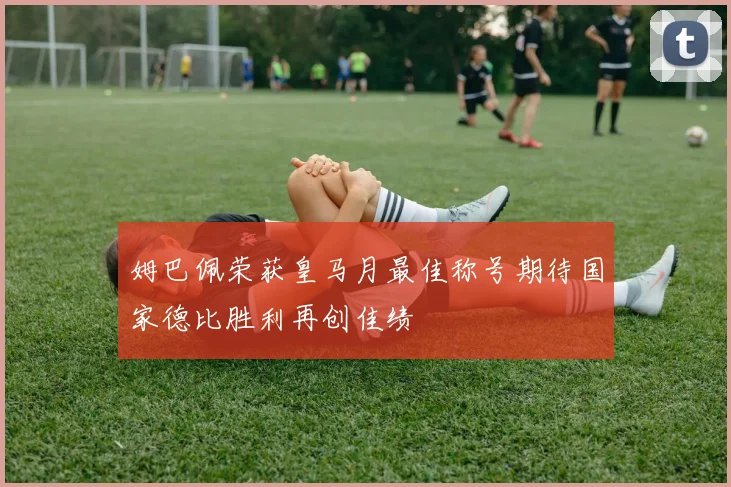 姆巴佩荣获皇马月最佳称号期待国家德比胜利再创佳绩