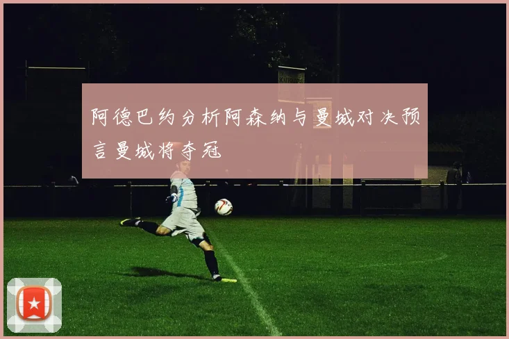 阿德巴约分析阿森纳与曼城对决预言曼城将夺冠