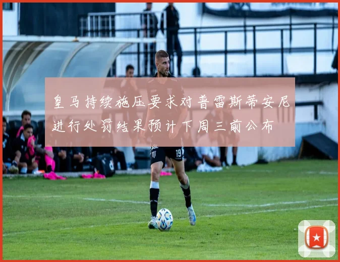 皇马持续施压要求对普雷斯蒂安尼进行处罚结果预计下周三前公布