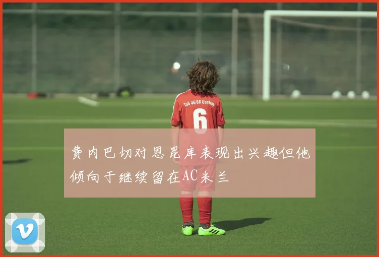 费内巴切对恩昆库表现出兴趣但他倾向于继续留在AC米兰