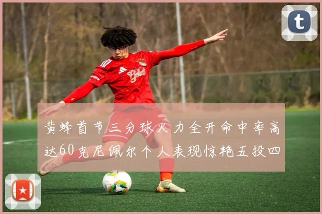 黄蜂首节三分球火力全开命中率高达60克尼佩尔个人表现惊艳五投四中