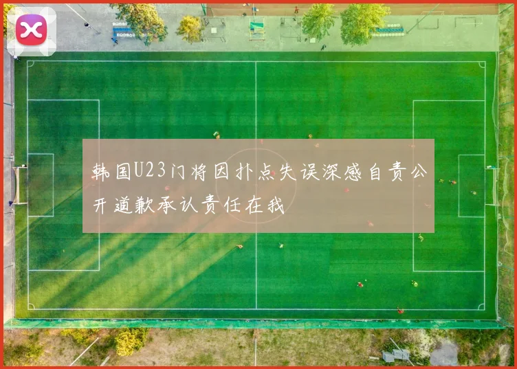 韩国U23门将因扑点失误深感自责公开道歉承认责任在我