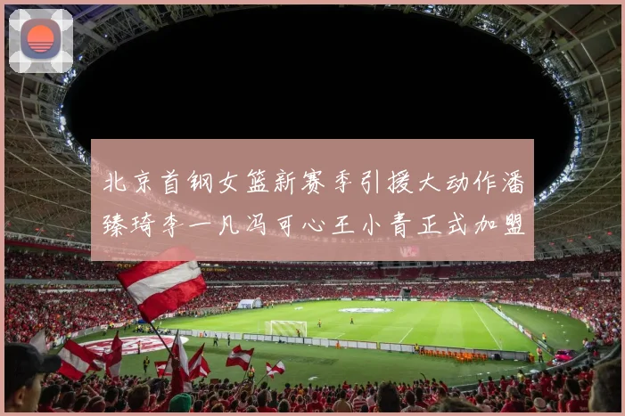 北京首钢女篮新赛季引援大动作潘臻琦李一凡冯可心王小青正式加盟