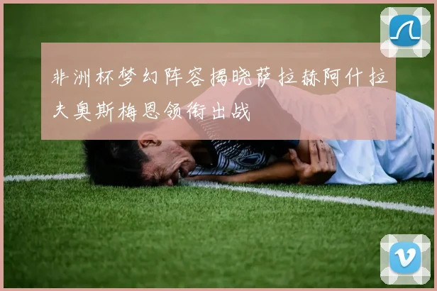 非洲杯梦幻阵容揭晓萨拉赫阿什拉夫奥斯梅恩领衔出战