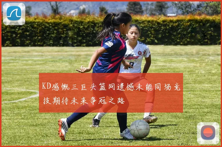 KD感慨三巨头篮网遗憾未能同场竞技期待未来争冠之路