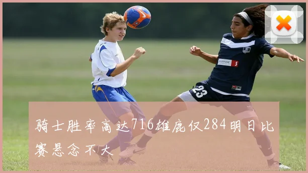 骑士胜率高达716雄鹿仅284明日比赛悬念不大