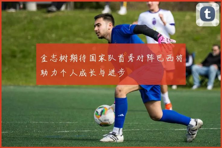 金志树期待国家队首秀对阵巴西将助力个人成长与进步