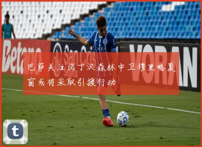 巴萨关注诺丁汉森林中卫穆里略夏窗或将采取引援行动
