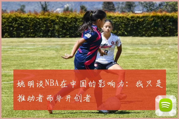 姚明谈NBA在中国的影响力：我只是推动者而非开创者