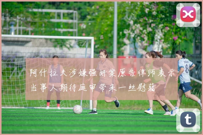 阿什拉夫涉嫌强奸案原告律师表示当事人期待庭审带来一丝慰藉