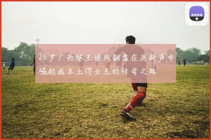 26岁广西球王逆风翻盘在质疑声中崛起成本土得分王的传奇之路
