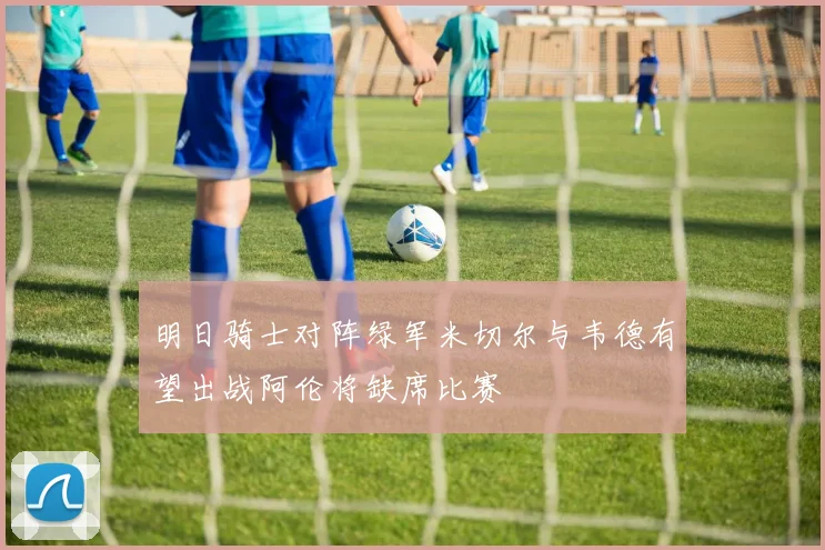 明日骑士对阵绿军米切尔与韦德有望出战阿伦将缺席比赛