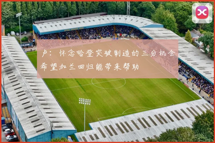 卢：怀念哈登突破制造的三分机会希望加兰回归能带来帮助