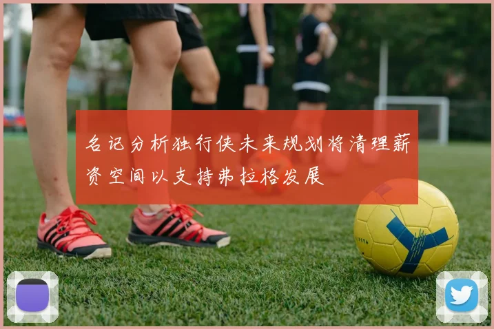 名记分析独行侠未来规划将清理薪资空间以支持弗拉格发展