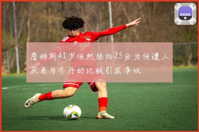 詹姆斯41岁依然场均25分为何遭人厌恶与乔丹的比较引发争议