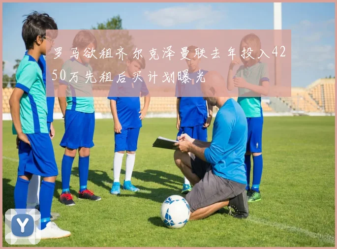 罗马欲租齐尔克泽曼联去年投入4250万先租后买计划曝光